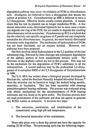 Biological Degradation o
f Hazardous Wmtes 67
degradation pathway may occur via oxidation of PCBs to chlorobenzoic
acid. Alcaligenes are believed to have a dioxygenase that attacks the
carbon at position 3,4. Corynebacterium sp MBl is believed to have a
2,3 dioxygenase. Effective strains usually contain plasmids. A mutant
strain that has lost its plasmid can no longer metabolize PCBs. A few
strains mineralize some chlorinated biphenols but in most cases a strain
can degrade one ring of the PCB, but are unable to degrade the resulting
chlorobenzoateswhich accumulate. Pseudomonassp B13 is a hybrid that
has the relatively non-specific oxygenaseof P.purida and can completely
mineralize the chlorobenzoates. In general, the more heavily chlorinated
structures resist degradation. The mechanism of hydroxylation of PCBs
has not been elucidated, nor an enzyme isolated. However, two
pathways have been proposed.
The first involves initial hydroxylation in the 2,3 position of the less
substituted ring, followed by meta cleavage and subsequent degradation
of the alphatic portion to form unsubstituted benzoic acids. The
chlorines on the aliphatic carbon are lost inthis process. This may not
be the mechanism for the degradation of PCB’s substitutes in all the
orthopositions. A second pathway may be the preferential 3,4 dioxy-
genase of A.eurrophus H850 or the 2,3 dioxygenase of Corynebacterium
sp MB1.
The U.S. EPA has written about a biological process developed by
BiocleanInc. called the BiocleanNaturally Adapted Microbial Process.%
Here the microbes can be bacteria or fungi; the method being aerobic,
anaerobic, or facultative. This has been successful with cleaning
pentachlorophenol bearing sediments. The process was evaluated along
with abiotic mechanisms for the decontamination of PCB bearing
sediments and was found to be quite useful. The bioclean process does
not need pretreatment of the sediments and does not appear to generate
any RCRA wastes or emissions. It involves two steps:
1. The extraction, sterilization, and solubilization of the
contaminants using high pH and temperature.
2. The bacterial destruction of the contaminant.
These take place over a three day period and have the capacity for
treating 22-28 m3/day. The processing cycle has the following stages:
 
