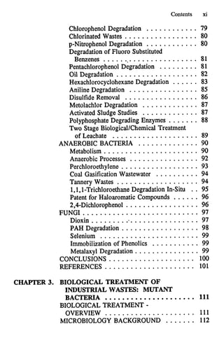 Contents xi
Chlorophenol Degradation ............ 79
Chlorinated Wastes ................. 80
p-Nitrophenol Degradation ............ 80
Degradation of Fluoro Substituted
Benzenes ...................... 81
PentachlorophenolDegradation ......... 81
Oil Degradation ................... 82
HexachlorocyclohexaneDegradation . . . . . . 83
Metolachlor Degradation ............. 87
PolyphosphateDegrading Enzymes ....... 88
Aniline Degradation . . . . . . . . . . . . . . . . 85
Disulfide Removal ................. 86
Activated Sludge Studies ............. 87
Two Stage BiologicalKhemical Treatment
of Leachate .................... 89
ANAEROBIC BACTERIA . . . . . . . . . . . . . . 90
Metabolism ...................... 90
Anaerobic Processes . . . . . . . . . . . . . . . . 92
Perchloroethylene .................. 93
Coal GasificationWastewater . . . . . . . . . . 94
Tannery Wastes . . . . . . . . . . . . . . . . . . . 94
1.1. 1.Trichloroethane Degradation In-Situ .. 95
Patent for Haloaromatic Compounds . . . . . . 96
2.4.Dichlorophenol ................. 96
FUNGI ........................... 97
Dioxin .......................... 97
PAH Degradation . . . . . . . . . . . . . . . . . . 98
Selenium ....................... 99
Immobilization of Phenolics . . . . . . . . . . . 99
Metalaxyl Degradation . . . . . . . . . . . . . . . 99
CONCLUSIONS .................... 100
REFERENCES ..................... 101
CHAPTER 3. BIOLOGICAL TREATMENT OF
INDUSTRIAL WASTES: MUTANT
BACTERIA ..................... 111
BIOLOGICAL TREATMENT .
OVERVIEW ..................... 111
MICROBIOLOGY BACKGROUND ....... 112
 