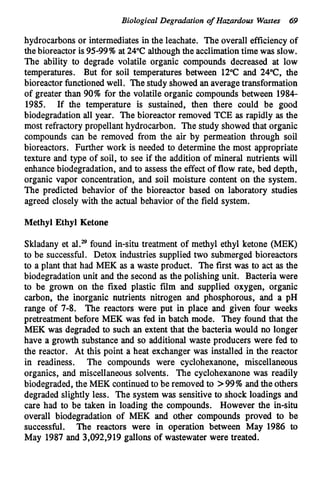 Biological Degradationof Hazardous Wastes 69
hydrocarbons or intermediatesin the leachate. The overall efficiencyof
thebioreactor is 9599% at 24°C althoughthe acclimationtime was slow.
The ability to degrade volatile organic compounds decreased at low
temperatures. But for soil temperatures between 12°C and 24"C, the
bioreactor functionedwell. The study showed an averagetransformation
of greater than 90% for the volatile organic compounds between 1984-
1985. If the temperature is sustained, then there could be good
biodegradation all year. The bioreactor removed TCE as rapidly as the
most refractory propellant hydrocarbon. The study showed that organic
compounds can be removed from the air by permeation through soil
bioreactors. Further work is needed to determine the most appropriate
texture and type of soil, to see if the addition of mineral nutrients will
enhancebiodegradation, and to assess the effect of flow rate, bed depth,
organic vapor concentration, and soil moisture content on the system.
The predicted behavior of the bioreactor based on laboratory studies
agreed closely with the actual behavior of the field system.
Methyl Ethyl Ketone
Skladany et al.29found in-situ treatment of methyl ethyl ketone (MEK)
to be successful. Detox industries supplied two submerged bioreactors
to a plant that had MEK as a waste product. The first was to act as the
biodegradation unit and the second as the polishing unit. Bacteria were
to be grown on the fixed plastic film and supplied oxygen, organic
carbon, the inorganic nutrients nitrogen and phosphorous, and a pH
range of 7-8. The reactors were put in place and given four weeks
pretreatment before MEK was fed in batch mode. They found that the
MEK was degraded to such an extent that the bacteria would no longer
have a growth substance and so additional waste producers were fed to
the reactor. At this point a heat exchanger was installed in the reactor
in readiness. The compounds were cyclohexanone, miscellaneous
organics, and miscellaneous solvents. The cyclohexanone was readily
biodegraded, the MEK continued to be removed to >99% and the others
degraded slightly less. The system was sensitive to shock loadings and
care had to be taken in loading the compounds. However the in-situ
overall biodegradation of MEK and other compounds proved to be
successful. The reactors were in operation between May 1986 to
May 1987 and 3,092,919 gallons of wastewater were treated.
 