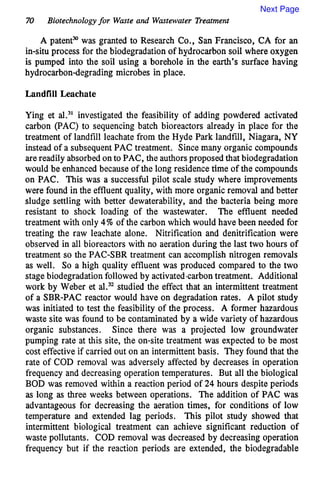 70 Biotechnologyfor Waste and Wastewater Treatment
A patentmwas granted to Research Co., San Francisco, CA for an
in-situ process for the biodegradation of hydrocarbon soil where oxygen
is pumped into the soil using a borehole in the earth’s surface having
Rydrocarbondegrading microbes in place.
Landfill Leachate
Ying et al.31investigated the feasibility of adding powdered activated
carbon (PAC) to sequencing batch bioreactors already in place for the
treatment of landfill leachatefrom the Hyde Park landfill, Niagara, NY
instead of a subsequentPAC treatment. Sincemany organic compounds
arereadily absorbed onto PAC, the authorsproposedthat biodegradation
would be enhanced because of the long residence time of the compounds
on PAC. This was a successful pilot scale study where improvements
were found in the effluent quality, with more organic removal and better
sludge settling with better dewaterability, and the bacteria being more
resistant to shock loading of the wastewater. The effluent needed
treatment with only 4% of the carbon which would have been needed for
treating the raw leachate alone. Nitrification and denitrification were
observed in all bioreactors with no aeration during the last two hours of
treatment so the PAC-SBR treatment can accomplish nitrogen removals
as well. So a high quality effluent was produced compared to the two
stagebiodegradationfollowed by activatedcarbontreatment. Additional
work by Weber et aL3*studied the effect that an intermittent treatment
of a SBR-PAC reactor would have on degradation rates. A pilot study
was initiated to test the feasibility of the process. A former hazardous
waste site was found to be contaminated by a wide variety of hazardous
organic substances. Since there was a projected low groundwater
pumping rate at this site, the on-site treatment was expected to be most
cost effective if carried out on an intermittentbasis. They found that the
rate of COD removal was adversely affected by decreases in operation
frequency and decreasing operation temperatures. But all the biological
BOD was removed within a reaction period of 24 hours despite periods
as long as three weeks between operations. The addition of PAC was
advantageous for decreasing the aeration times, for conditions of low
temperature and extended lag periods. This pilot study showed that
intermittent biological treatment can achieve significant reduction of
waste pollutants. COD removal was decreased by decreasing operation
frequency but if the reaction periods are extended, the biodegradable
Next Page
 