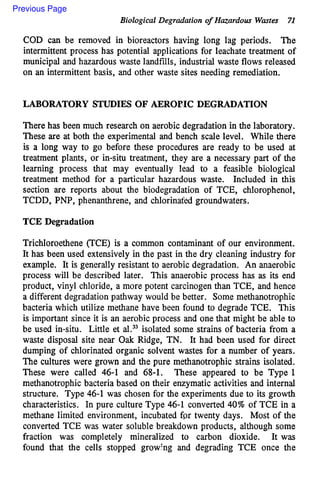 Biological Degradation o
f Hazardous Wastes 7
1
COD can be removed in bioreactors having long lag periods. The
intermittent process has potential applications for leachate treatment of
municipal and hazardous waste landfills, industrial waste flows released
on an intermittent basis, and other waste sites needing remediation.
LABORATORY STUDIES OF AEROBIC DEGRADATION
There has been much research on aerobic degradation in the laboratory.
These are at both the experimental and bench scale level. While there
is a long way to go before these procedures are ready to be used at
treatment plants, or in-situ treatment, they are a necessary part of the
learning process that may eventually lead to a feasible biological
treatment method for a particular hazardous waste. Included in this
section are reports about the biodegradation of TCE, chlorophenol,
TCDD, PNP, phenanthrene, and chlorinat'ed groundwaters.
TCE Degradation
Trichloroethene (TCE) is a common contaminant of our environment.
It has been used extensively in the past in the dry cleaning industry for
example. It is generally resistant to aerobic degradation. An anaerobic
process will be described later. This anaerobic process has as its end
product, vinyl chloride, a more potent carcinogen than TCE, and hence
a different degradation pathway would be better. Some methanotrophic
bacteria which utilize methane have been found to degrade TCE. This
is important since it is an aerobic process and one that might be able to
be used in-situ. Little et al.33isolated some strains of bacteria from a
waste disposal site near Oak Ridge, TN. It had been used for direct
dumping of chlorinated organic solvent wastes for a number of years.
The cultures were grown and the pure methanotrophic strains isolated.
These were called 46-1 and 68-1. These appeared to be Type 1
methanotrophic bacteria based on their enzymatic activities and internal
structure. Type 46-1 was chosen for the experiments due to its growth
characteristics. In pure culture Type 46-1 converted 40% of TCE in a
methane limited environment, incubated fgr twenty days. Most of the
converted TCE was water soluble breakdown products, although some
fraction was completely mineralized to carbon dioxide. It was
found that the cells stopped growhg and degrading TCE once the
Previous Page
 