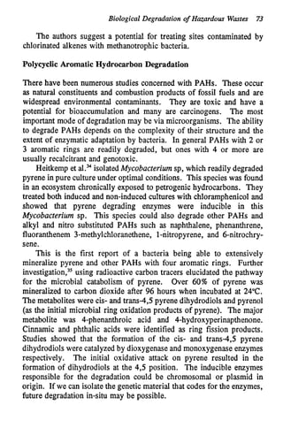 Biological Degradation of Hazardow Wastes 7
3
The authors suggest a potential for treating sites contaminated by
chlorinated alkenes with methanotrophic bacteria.
Polycyclic Aromatic Hydrocarbon Degradation
There have been numerous studies concerned with PAHs. These occur
as natural constituents and combustion products of fossil fuels and are
widespread environmental contaminants. They are toxic and have a
potential for bioaccumulation and many are carcinogens. The most
important mode of degradation may be via microorganisms. The ability
to degrade PAHs depends on the complexity of their structure and the
extent of enzymatic adaptation by bacteria. In general PAHs with 2 or
3 aromatic rings are readily degraded, but ones with 4 or more are
usually recalcitrant and genotoxic.
Meitkemp et al.= isolatedMycobacterium sp, which readily degraded
pyrene in pure culture under optimal conditions. This species was found
in an ecosystem chronically exposed to petrogenic hydrocarbons. They
treated both induced and non-induced cultures with chloramphenicol and
showed that pyrene degrading enzymes were inducible in this
Mycobacterium sp. This species could also degrade other PAHs and
alkyl and nitro substituted PAHs such as naphthalene, phenanthrene,
fluoranthenem 3-methylchloranethene, 1-nitropyrene, and 6-nitrochry-
sene.
This is the first report of a bacteria being able to extensively
mineralize pyrene and other PAHs with four aromatic rings. Further
investigati~n,~~
using radioactive carbon tracers elucidated the pathway
for the microbial catabolism of pyrene. Over 60% of pyrene was
mineralized to carbon dioxide after 96 hours when incubated at 24°C.
The metabolites were cis- and trans-4,S pyrene dihydrodiols and pyrenol
(as the initial microbial ring oxidation products of pyrene). The major
metabolite was 4-phenanthroic acid and 4-hydroxyperinapthenone.
Cinnamic and phthalic acids were identified as ring fission products.
Studies showed that the formation of the cis- and trans-4,s pyrene
dihydrodiols were catalyzedby dioxygenaseand monoxygenaseenzymes
respectively. The initial oxidative attack on pyrene resulted in the
formation of dihydrodiols at the 4,5 position. The inducible enzymes
responsible for the degradation could be chromosomal or plasmid in
origin. If we can isolate the genetic material that codes for the enzymes,
future degradation in-situ may be possible.
 