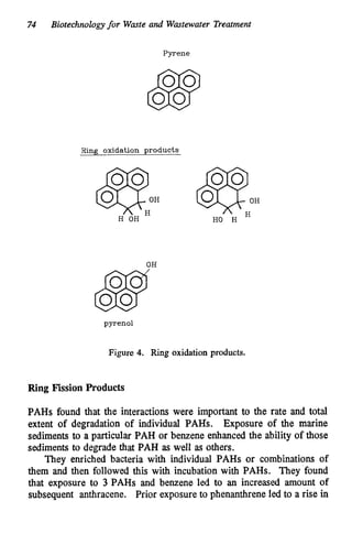 74 Biotechnologyfor Waste and Wastewater Treatment
Pyrene
Ring oxidation products
@
?
;
H HO H
H OH
OH
pyrenol
Figure 4. Ring oxidation products.
Ring Fission Products
PAHs found that the interactions were important to the rate and total
extent of degradation of individual PABs. Exposure of the marine
sediments to a particular PAH or benzene enhanced the ability of those
sediments to degrade that PAH as well as others.
They enriched bacteria with individual PAHs or combinations of
them and then followed this with incubation with PAHs. They found
that exposure to 3 PAHs and benzene led to an increased amount of
subsequent anthracene. Prior exposure to phenanthrene led to a rise in
 