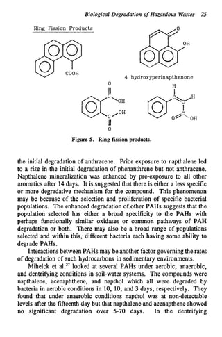 Biological Degradation of Hazardous Wastes 7
5
Ai0
Ring Fission Products
"
"
"
1
1
4 hydroxyperinapthenone
0
Figure 5. Ring fission products.
the initial degradation of anthracene. Prior exposure to napthalene led
to a rise in the initial degradation of phenanthrene but not anthracene.
Napthalene mineralization was enhanced by pre-exposure to all other
aromatics after 14days. It is suggested that there is either a less specific
or more degradative mechanism for the compound. This phenomenon
may be because of the selection and proliferation of specific bacterial
populations. The enhanced degradation of other PAHs suggests that the
population selected has either a broad specificity to the PAHs with
perhaps functionally similar oxidases or common pathways of PAH
degradation or both. There may also be a broad range of populations
selected and within this, different bacteria each having some ability to
degrade PAHs.
Interactionsbetween PAHs may be anotherfactor governingthe rates
of degradation of such hydrocarbons in sedimentary environments.
Mihelck et al.37 looked at several PAHs under aerobic, anaerobic,
and dentrifying conditions in soil-water systems. The compounds were
napthalene, acenaphthene, and napthol which all were degraded by
bacteria in aerobic conditions in 10, 10, and 3 days, respectively. They
found that under anaerobic conditions napthol was at non-detectable
levels after the fifteenth day but that napthaleneand acenaptheneshowed
no significant degradation over 5-70 days. In the dentrifying
 