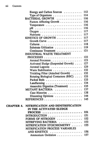 xii Contents
Energy and Carbon Sources . . . . . . . . . . 112
Type of Organisms ................ 114
BACTERIAL GROWTH . . . . . . . . . . . . . . 1
1
6
Factors Affecting Growth ............ 116
Temperature .................... 116
pH .......................... 116
Oxygen ....................... 117
Nutrients ...................... 117
KINETICS OF GROWTH .............. 117
Growth Curve ................... 117
Cultures ....................... 118
Substrate Utilization ............... 119
Continuous Treatment .............. 121
PROCESSES ..................... 122
Aerated Processes . . . . . . . . . . . . . . . . . 123
Activated Sludge (Suspended Growth) . . . . 127
Aerated Lagoons . . . . . . . . . . . . . . . . . 129
Waste Stabilization ................ 132
Trickling Filter (Attached Growth) ...... 132
Rotating Biological Contactors (RBC) .... 133
Packed Beds .................... 133
Landfarming .................... 134
Anaerobic Digestion (Treatment) ....... 135
MUTANT BACTERIA ............... 137
Case Histories .................... 138
Dissenting Opinions . . . . . . . . . . . . . . . 144
REFERENCES ..................... 145
INDUSTRIAL WASTE TREATMENT
CHAPTER 4. NITRIFICATION AND DENITRIFICATION
IN THE ACTIVATED SLUDGE
PROCESS ...................... 151
INTRODUCTION ................... 151
FORMS OF NITROGEN . . . . . . . . . . . . . . 152
NITRIFYING BACTERIA ............. 153
NITRIFICATION STOICHIOMETRY . . . . . . 155
NITRIFICATION PROCESS VARIABLES
AND KINETICS .................. 156
Ammonium Oxidation .............. 157
 