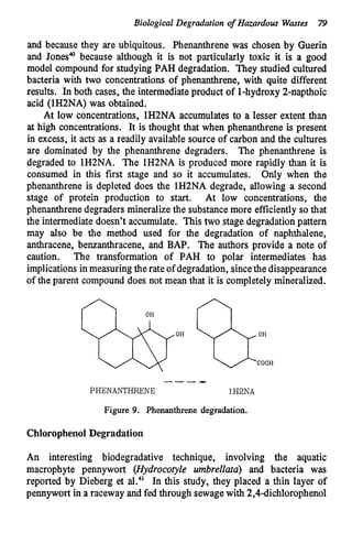 Biological Degradation o
f Hazardous Wastes 79
and because they are ubiquitous. Phenanthrene was chosen by Guerin
and Jones@because although it is not particularly toxic it is a good
model compound for studying PAH degradation. They studied cultured
bacteria with two concentrations of phenanthrene, with quite different
results. In both cases, the intermediateproduct of 1-hydroxy 2-napthoic
acid (1H2NA) was obtained.
At low concentrations, 1H2NA accumulates to a lesser extent than
at high concentrations. It is thought that when phenanthrene is present
in excess, it acts as a readily available source of carbon and the cultures
are dominated by the phenanthrene degraders. The phenanthrene is
degraded to 1H2NA. The lH2NA is produced more rapidly than it is
consumed in this first stage and so it accumulates. Only when the
phenanthrene is depleted does the 1H2NA degrade, allowing a second
stage of protein production to start. At low concentrations, the
phenanthrenedegraders mineralize the substancemore efficiently so that
the intermediatedoesn’t accumulate. This two stage degradation pattern
may also be the method used for the degradation of naphthalene,
anthracene, benzanthracene, and BAP. The authors provide a note of
caution. The transformation of PAH to polar intermediates has
implications inmeasuringtherate of degradation, sincethe disappearance
of the parent compound does not mean that it is completely mineralized.
----
PHENANTHRENE 1HBNA
Figure 9. Phenanthrene degradation.
Chlorophenol Degradation
An interesting biodegradative technique, involving the aquatic
macrophyte pennywort (Hydrocotyle umbrellutu) and bacteria was
reported by Dieberg et a L 4 1 In this study, they placed a thin layer of
pennywort in a raceway and fed through sewagewith 2,4dichlorophenol
 