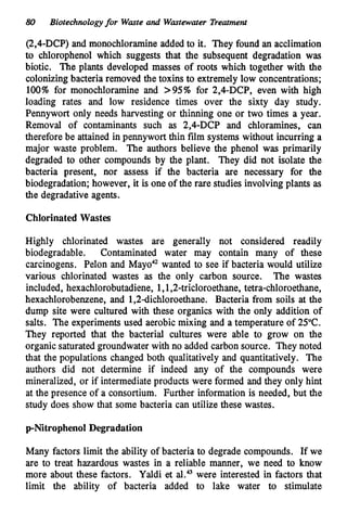 80 Biotechnologyfor Waste and Wastewater Treatment
(2,4-DCP) and monochloramineadded to it. They found an acclimation
to chlorophenol which suggests that the subsequent degradation was
biotic. The plants developed masses of roots which together with the
colonizingbacteria removed the toxins to extremely low concentrations;
100% for monochloramine and >95% for 2,4-DCP, even with high
loading rates and low residence times over the sixty day study.
Pennywort only needs harvesting or thinning one or two times a year.
Removal of contaminants such as 2,4-DCP and chloramines, can
therefore be attained in pennywort thin film systems without incurring a
major waste problem. The authors believe the phenol was primarily
degraded to other compounds by the plant. They did not isolate the
bacteria present, nor assess if the bacteria are necessary for the
biodegradation; however, it is one of the rare studies involving plants as
the degradative agents.
ChlorinatedWastes
Highly chlorinated wastes are generally not considered readily
biodegradable. Contaminated water may contain many of these
carcinogens. Pelon and Mayo" wanted to see if bacteria would utilize
various chlorinated wastes as the only carbon source. The wastes
included, hexachlorobutadiene, 1,1,2-tricloroethane, tetra-chloroethane,
hexachlorobenzene, and 1,2dichloroethane. Bacteria from soils at the
dump site were cultured with these organics with the only addition of
salts. The experiments used aerobic mixing and a temperature of 25°C.
They reported that the bacterial cultures were able to grow on the
organic saturatedgroundwater with no added carbon source. They noted
that the populations changed both qualitatively and quantitatively. The
authors did not determine if indeed any of the compounds were
mineralized, or if intermediateproducts were formed and they only hint
at the presence of a consortium. Further information is needed, but the
study does show that some bacteria can utilize these wastes.
p-Nitrophenol Degradation
Many factors limit the ability of bacteria to degrade compounds. If we
are to treat hazardous wastes in a reliable manner, we need to know
more about these factors. Yaldi et al.43were interested in factors that
limit the ability of bacteria added to lake water to stimulate
 
