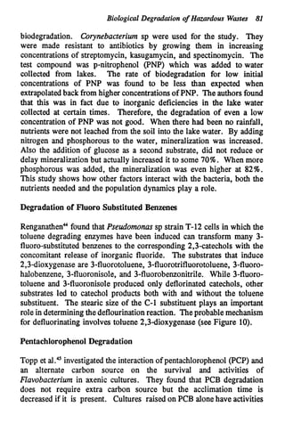Biological Degradation o
f Hazardous Wmta 81
biodegradation. Corynebacterium sp were used for the study. They
were made resistant to antibiotics by growing them in increasing
concentrationsof streptomycin, kasugamycin, and spectinomycin. The
test compound was p-nitrophenol (PNP) which was added to water
collected from lakes. The rate of biodegradation for low initial
concentrations of PNP was found to be less than expected when
extrapolatedback from higher concentrationsof PNP. The authors found
that this was in fact due to inorganic deficiencies in the lake water
collected at certain times. Therefore, the degradation of even a low
concentration of PNP was not good. When there had been no rainfall,
nutrients were not leached from the soil into the lake water. By adding
nitrogen and phosphorous to the water, mineralization was increased.
Also the addition of glucose as a second substrate, did not reduce or
delay mineralizationbut actually increased it to some 70%. When more
phosphorous was added, the mineralization was even higher at 82%.
This study shows how other factors interact with the bacteria, both the
nutrients needed and the population dynamics play a role.
Degradation of Fluoro SubstitutedBenzenes
RenganathenUfound that Pseudomonassp strain T-12 cells in which the
toluene degrading enzymes have been induced can transform many 3-
fluoro-substituted benzenes to the corresponding 2,3-catechols with the
concomitant release of inorganic fluoride. The substrates that induce
2,3-dioxygenase are 3-fluorotoluene, 3-fluorotrifluorotoluene, 3-flUOrO-
halobenzene, 3-fluoronisole, and 3-fluorobenzonitrile. While 3-flUOrO-
toluene and 3-fluoronisole produced only deflorinated catechols, other
substrates led to catechol products both with and without the toluene
substituent. The stearic size of the C-1 substituent plays an important
role in determiningthe deflourinationreaction. Theprobable mechanism
for defluorinating involves toluene 2,3dioxygenase (see Figure 10).
PentachlorophenolDegradation
Topp et al." investigated the interactionof pentachlorophenol (PCP) and
an alternate carbon source on the survival and activities of
Flavobacterium in axenic cultures. They found that PCB degradation
does not require extra carbon source but the acclimation time is
decreased if it is present. Cultures raised on PCB alonehave activities
 