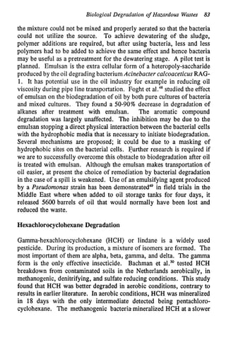 Biological Degradation of Hazardous Wastes 83
the mixture could not be mixed and properly aerated so that the bacteria
could not utilize the source. To achieve dewatering of the sludge,
polymer additions are required, but after using bacteria, less and less
polymers had to be added to achieve the same effect and hence bacteria
may be useful as a pretreatment for the dewatering stage. A pilot test is
planned. Emulsan is the extra cellular form of a heteropoly-saccharide
produced by the oil degrading bacterium Acinebacter calcoaceticusRAG-
1. It has potential use in the oil industry for example in reducing oil
viscosity during pipe line transportation. Foght et al.48studied the effect
of emulsan on the biodegradation of oil by both pure cultures of bacteria
and mixed cultures. They found a 50-90% decrease in degradation of
alkanes after treatment with emulsan. The aromatic compound
degradation was largely unaffected. The inhibition may be due to the
emulsan stopping a direct physical interaction between the bacterial cells
with the hydrophobic media that is necessary to initiate biodegradation.
Several mechanisms are proposed; it could be due to a masking of
hydrophobic sites on the bacterial cells. Further research is required if
we are to successfully overcome this obstacle to biodegradation after oil
is treated with emulsan. Although the emulsan makes transportation of
oil easier, at present the choice of remediation by bacterial degradation
in the case of a spill is weakened. Use of an emulsifying agent produced
by a Pseudomonas strain has been dem~nstrated~~
in field trials in the
Middle East where when added to oil storage tanks for four days, it
released 5600 barrels of oil that would normally have been lost and
reduced the waste.
Hexachlorocyclohexane Degradation
Gamma-hexachlorocyclohexane (HCH) or lindane is a widely used
pesticide. During its production, a mixture of isomers are formed. The
most important of them are alpha, beta, gamma, and delta. The gamma
form is the only effective insecticide. Bachman et aL50tested HCH
breakdown from contaminated soils in the Netherlands aerobically, in
methanogenic, denitrifying, and sulfate reducing conditions. This study
found that HCH was better degraded in aerobic conditions, contrary to
results in earlier literature. In aerobic conditions, HCH was mineralized
in 18 days with the only intermediate detected being pentachloro-
cyclohexane. The methanogenic bacteria mineralized HCH at a slower
 