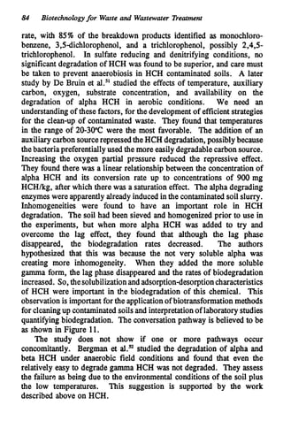 84 Biotechnologyfor Waste and Wastewater Treatment
rate, with 85% of the breakdown products identified as monochloro-
benzene, 3,5dichlorophenol, and a trichlorophenol, possibly 2,4,5-
trichlorophenol. In sulfate reducing and denitrifying conditions, no
significantdegradationof HCH was found to be superior, and care must
be taken to prevent anaerobiosis in HCH contaminated soils. A later
study by De Bruin et al.51studied the effectsof temperature, auxiliary
carbon, oxygen, substrate concentration, and availability on the
degradation of alpha HCH in aerobic conditions. We need an
understandingof thesefactors, for the developmentof efficientstrategies
for the clean-up of contaminated waste. They found that temperatures
in the range of 20-30°C were the most favorable. The addition of an
auxiliarycarbonsourcerepressedtheHCH degradation,possiblybecause
thebacteriapreferentiallyused the more easilydegradablecarbonsource.
Increasing the oxygen partial pressure reduced the repressive effect.
They found there was a linear relationshipbetween the concentrationof
alpha HCH and its conversion rate up to concentrations of 900mg
HCH/kg, after which there was a saturation effect. The alpha degrading
enzymes were apparentlyalready inducedinthe contaminatedsoilslurry.
Inhomogeneities were found to have an important role in HCH
degradation. The soil had been sieved and homogenized prior to use in
the experiments, but when more alpha HCH was added to try and
overcome the lag effect, they found that although the lag phase
disappeared, the biodegradation rates decreased. The authors
hypothesized that this was because the not very soluble alpha was
creating more inhomogeneity. When they added the more soluble
gamma form, the lag phase disappeared and the rates of biodegradation
increased. So,thesolubilizationandadsorptiondesorptioncharacteristics
of HCH were important in the biodegradation of this chemical. This
observationis importantfor the applicationof biotransformationmethods
for cleaningup contaminatedsoilsand interpretationof laboratorystudies
quantifying biodegradation. The conversationpathway is believed to be
as shown in Figure 11.
The study does not show if one or more pathways occur
concomitantly. Bergman et al.” studied the degradation of alpha and
beta HCH under anaerobic field conditions and found that even the
relatively easy to degrade gamma HCH was not degraded. They assess
the failure,as being due to the environmental conditions of the soil plus
the low temperatures. This suggestion is supported by the work
described above on HCH.
 