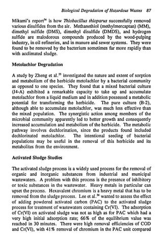 Biological Degradation of Hazardous Wastes 87
Mikami’s report? is how lhiobacillus thioparus successfully removed
various disulfides from the air. Methanethiol (methylmercaptan) (MM),
dimethyl sulfide (DMS), dimethyl disulfide (DMDS), and hydrogen
sulfide are malodorous compounds produced by the wood-pulping
industry, in oil refineries, and in manure &d sewer systems. They were
found to be removed by the bacterium sometimes far more rapidly than
with acclimated sludge.
Metolachlor Degradation
A study by Zheng et al.” investigated the nature and extent of sorption
and metabolism of the herbicide metolachlor by a bacterial community
as opposed to one species. They found that a mixed bacterial culture
(J4-A) exhibited a remarkable capacity to take up and accumulate
metolachlor from a liquid medium and in addition possessed a metabolic
potential for transforming the herbicide. The pure culture (B-2),
although able to accumulate metolachlor, was much less effective than
the mixed population. The synergistic action among members of the
microbial community apparently led to better growth and consequently
increased accumulation and metabolism of the herbicide. The metabolic
pathway involves dechlorination, since the products found included
dechlorinated metolachlor. The intentional seeding of bacterial
populations may be useful in the removal of this herbicide and its
metabolites from the environment.
Activated Sludge Studies
The activated sludge process is a widely used process for the removal of
organic and inorganic substances from industrial and municipal
wastewaters. A problem with this process is the presence of inhibitory
or toxic substances in the wastewater. Heavy metals in particular can
upset the process. Hexavalent chromium is a heavy metal that has to be
removed from the sludge process. Lee et al.%wanted to assess the effect
of adding powdered activated carbon (PAC) to the activated sludge
process for treatment of wastewaters containing Cr(V1). The adsorption
of Cr(V1) on activated sludge was not as high as for PAC which had a
very Righ initial adsorption rate; 66% of the equilibrium value was
reached in 30 minutes. There were high removal efficiencies of COD
and Cr(VI), with 41% removal of chromium in the PAC unit compared
 