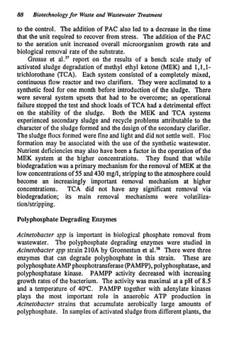 88 Biotechnologyfor Waste and Wastewater Treatment
to the control. The addition of PAC also led to a decrease in the time
that the unit required to recover from stress. The addition of the PAC
to the aeration unit increased overall microorganism growth rate and
biological removal rate of the substrate.
Grosse et al.57report on the results of a bench scale study of
activated sludge degradation of methyl ethyl ketone (MEK) and l,l,l-
trichlorothane VCA). Each system consisted of a completely mixed,
continuous flow reactor and two clarifiers. They were acclimated to a
synthetic feed for one month before introduction of the sludge. There
were several system upsets that had to be overcome; an operational
failure stopped the test and shock loads of TCA had a detrimental effect
on the stability of the sludge. Both the MEK and TCA systems
experienced secondary sludge and recycle problems attributable to the
character of the sludge formed and the design of the secondary clarifier.
The sludge flocs formed were fine and light and did not settle well. Floc
formation may be associated with the use of the synthetic wastewater.
Nutrient deficienciesmay also have been a factor in the operation of the
MEK system at the higher concentrations. They found that while
biodegradationwas a primary mechanism for the removal of MEK at the
low concentrationsof 55 and 430 mg/l, stripping to the atmospherecould
become an increasingly important removal mechanism at higher
concentrations. TCA did not have any significant removal via
biodegradation; its main removal mechanisms were volatiliza-
tionhtripping.
PolyphosphateDegrading Enzymes
Acinetobacter spp is important in biological phosphate removal from
wastewater. The polyphosphate degrading enzymes were studied in
Acinetobacter spp strain 210A by Groenestun et al.” There were three
enzymes that can degrade polyphosphate in this strain. These are
polyphosphateAMPphosphotransferase(F‘AMPP), polyphosphatase,and
polyphosphatase kinase. PAMPP activity decreased with increasing
growth rates of the bacterium. The activity was maximal at a pH of 8.5
and a temperature of 40°C. PAMPP together with adenylate kinases
plays the most important role in anaerobic ATP production in
Acinetobacter strains that accumulate aerobically large amounts of
polyphosghate. In samplesof activated sludge from differentplants, the
 