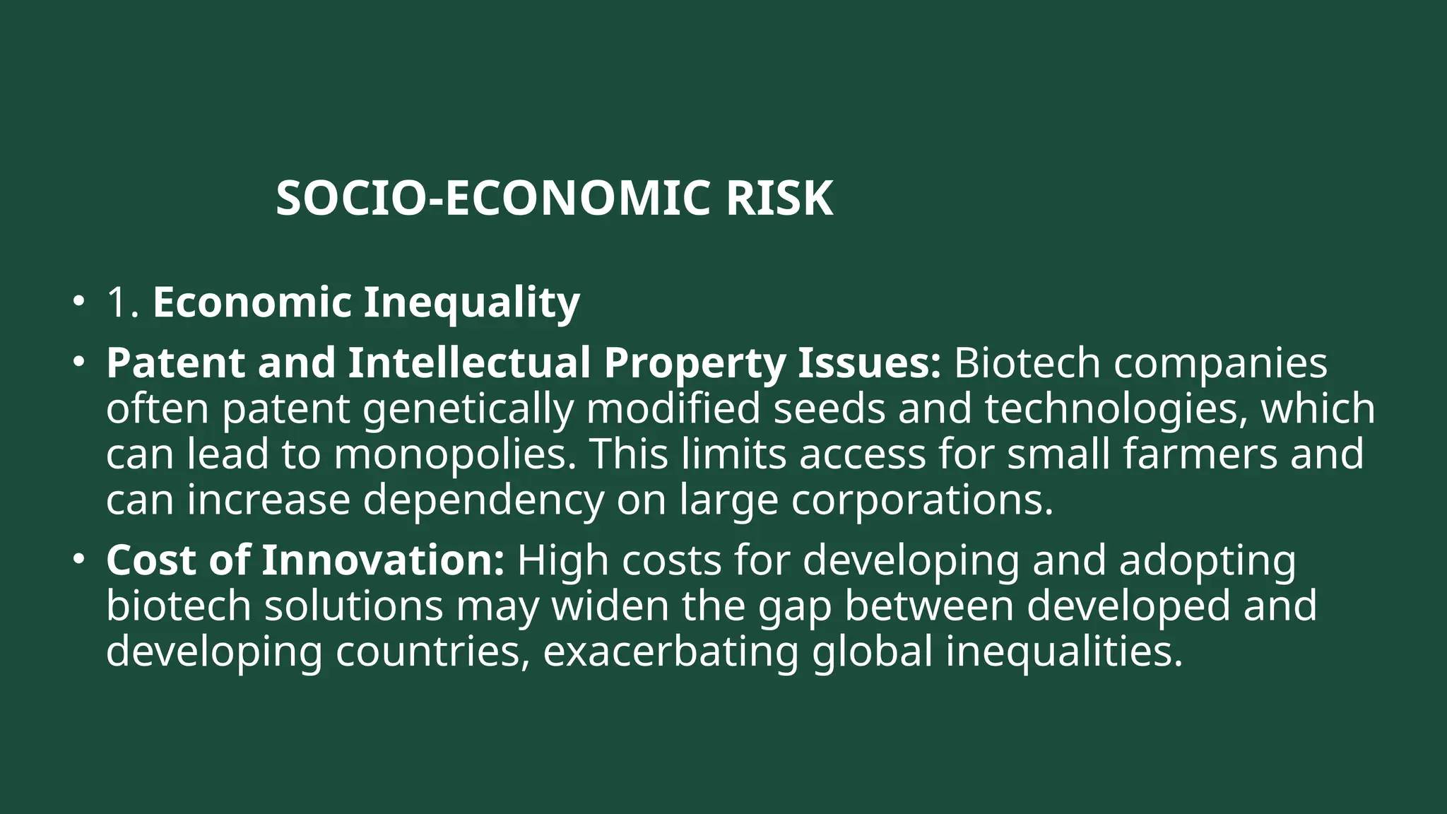 SOCIO-ECONOMIC RISK
• 1. Economic Inequality
• Patent and Intellectual Property Issues: Biotech companies
often patent genetically modified seeds and technologies, which
can lead to monopolies. This limits access for small farmers and
can increase dependency on large corporations.
• Cost of Innovation: High costs for developing and adopting
biotech solutions may widen the gap between developed and
developing countries, exacerbating global inequalities.
 