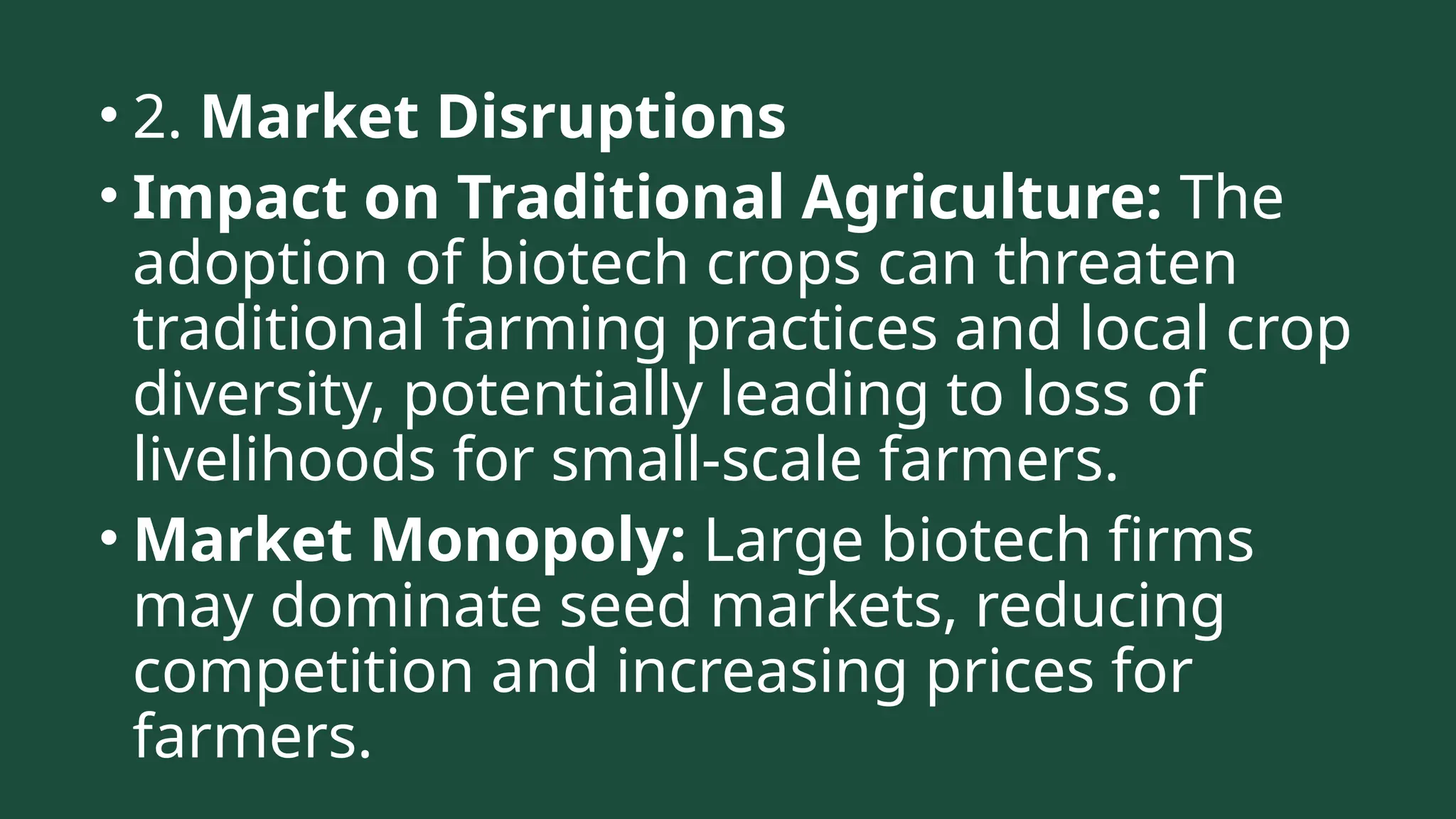• 2. Market Disruptions
• Impact on Traditional Agriculture: The
adoption of biotech crops can threaten
traditional farming practices and local crop
diversity, potentially leading to loss of
livelihoods for small-scale farmers.
• Market Monopoly: Large biotech firms
may dominate seed markets, reducing
competition and increasing prices for
farmers.
 