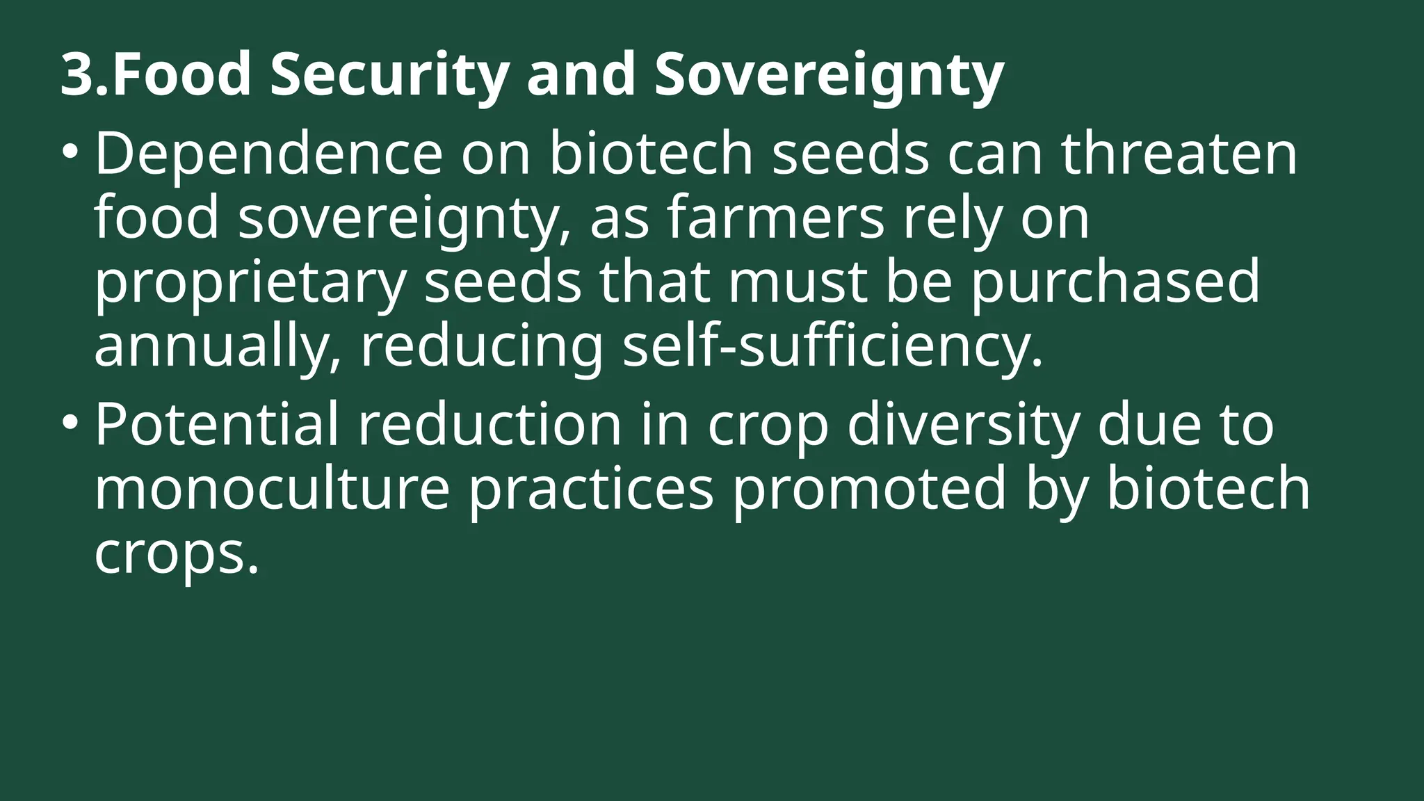 3.Food Security and Sovereignty
• Dependence on biotech seeds can threaten
food sovereignty, as farmers rely on
proprietary seeds that must be purchased
annually, reducing self-sufficiency.
• Potential reduction in crop diversity due to
monoculture practices promoted by biotech
crops.
 