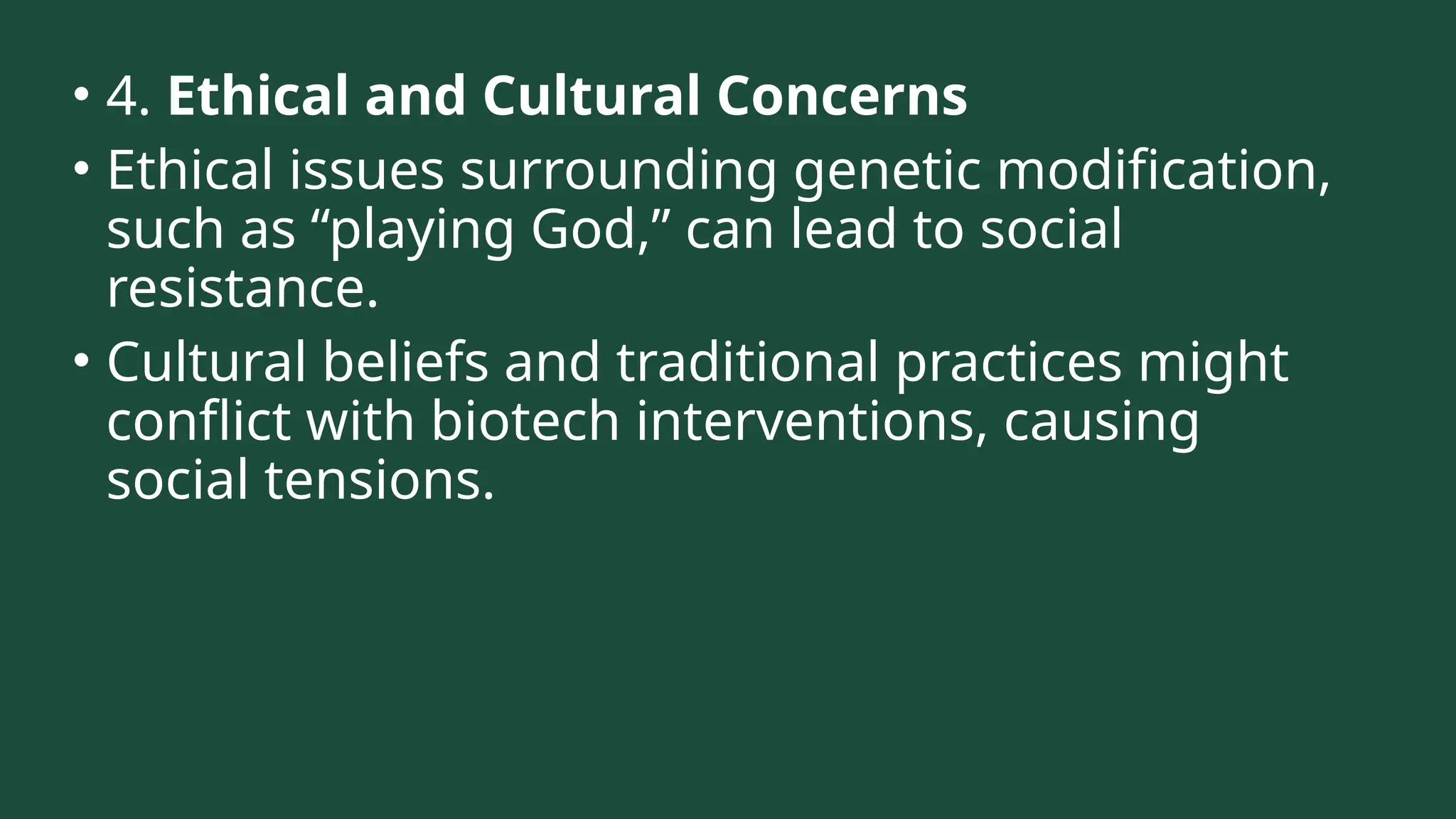 • 4. Ethical and Cultural Concerns
• Ethical issues surrounding genetic modification,
such as “playing God,” can lead to social
resistance.
• Cultural beliefs and traditional practices might
conflict with biotech interventions, causing
social tensions.
 
