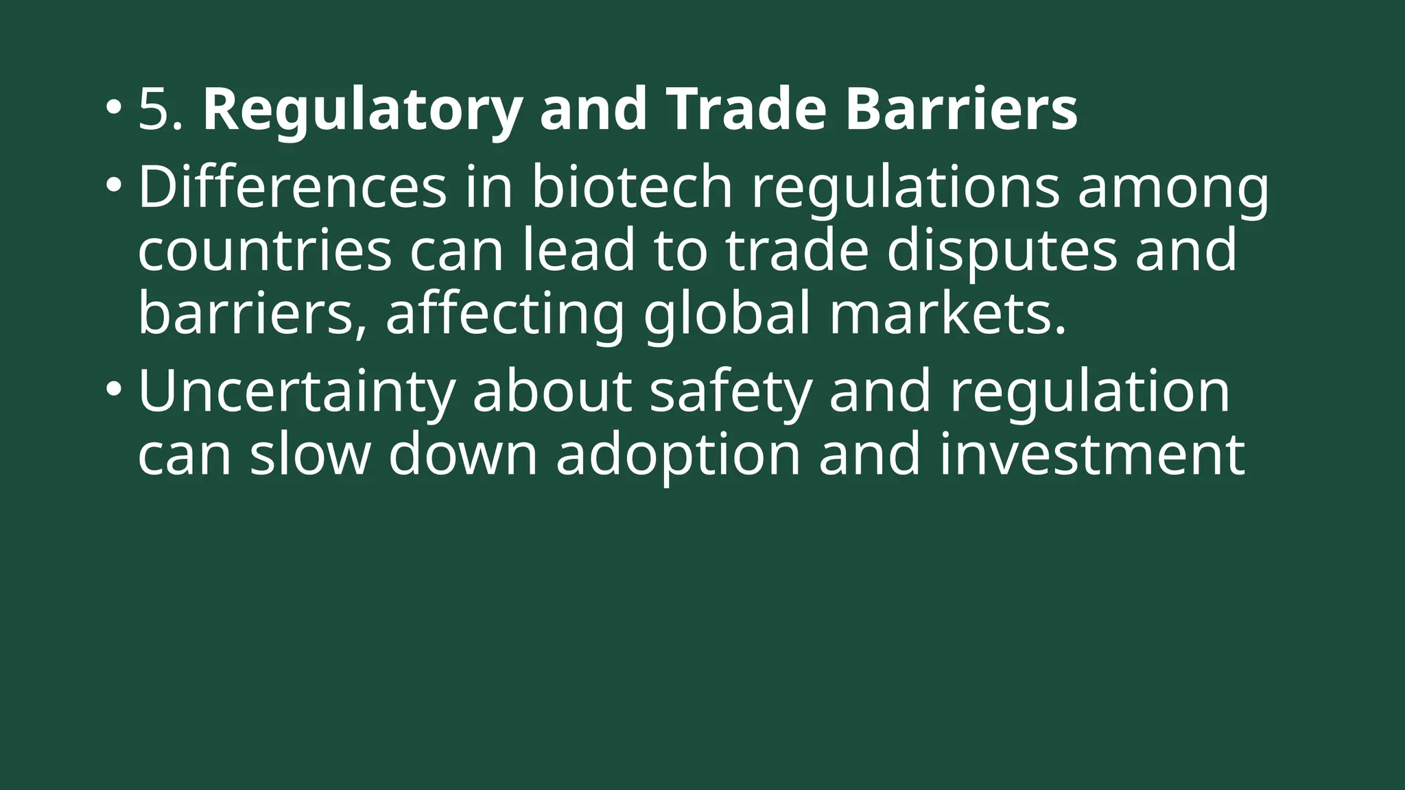 • 5. Regulatory and Trade Barriers
• Differences in biotech regulations among
countries can lead to trade disputes and
barriers, affecting global markets.
• Uncertainty about safety and regulation
can slow down adoption and investment
 