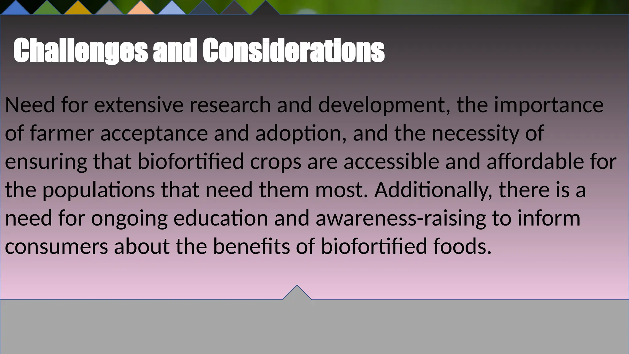 Challenges and Considerations
Need for extensive research and development, the importance
of farmer acceptance and adoption, and the necessity of
ensuring that biofortified crops are accessible and affordable for
the populations that need them most. Additionally, there is a
need for ongoing education and awareness-raising to inform
consumers about the benefits of biofortified foods.
 