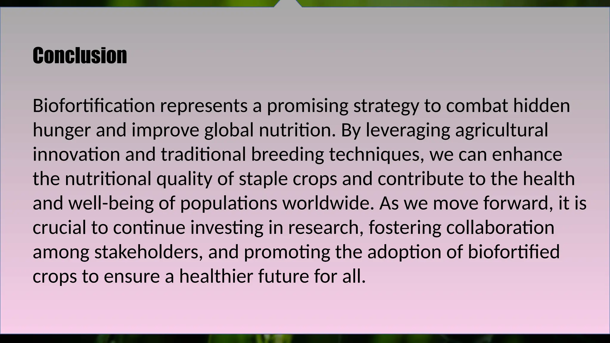 Conclusion
Biofortification represents a promising strategy to combat hidden
hunger and improve global nutrition. By leveraging agricultural
innovation and traditional breeding techniques, we can enhance
the nutritional quality of staple crops and contribute to the health
and well-being of populations worldwide. As we move forward, it is
crucial to continue investing in research, fostering collaboration
among stakeholders, and promoting the adoption of biofortified
crops to ensure a healthier future for all.
 
