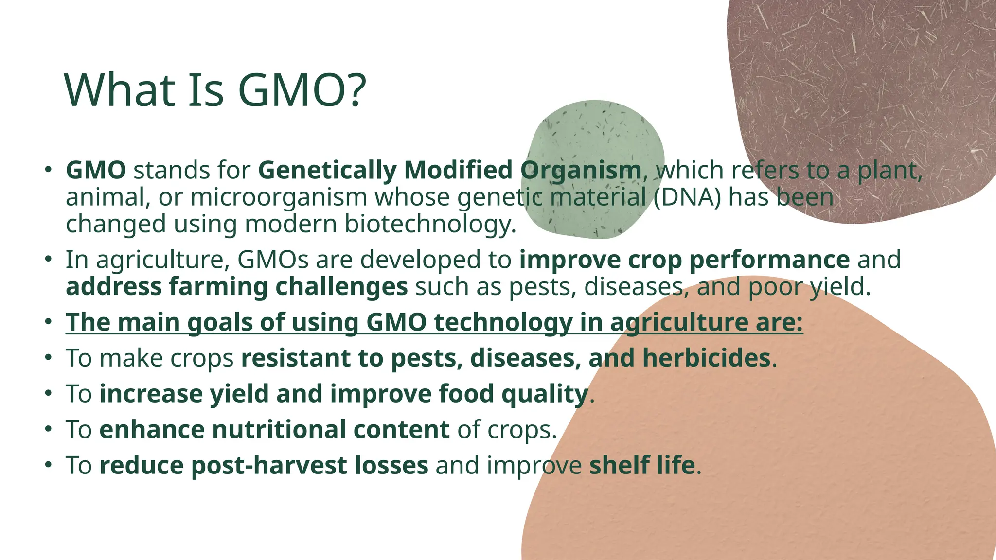 What Is GMO?
• GMO stands for Genetically Modified Organism, which refers to a plant,
animal, or microorganism whose genetic material (DNA) has been
changed using modern biotechnology.
• In agriculture, GMOs are developed to improve crop performance and
address farming challenges such as pests, diseases, and poor yield.
• The main goals of using GMO technology in agriculture are:
• To make crops resistant to pests, diseases, and herbicides.
• To increase yield and improve food quality.
• To enhance nutritional content of crops.
• To reduce post-harvest losses and improve shelf life.
 