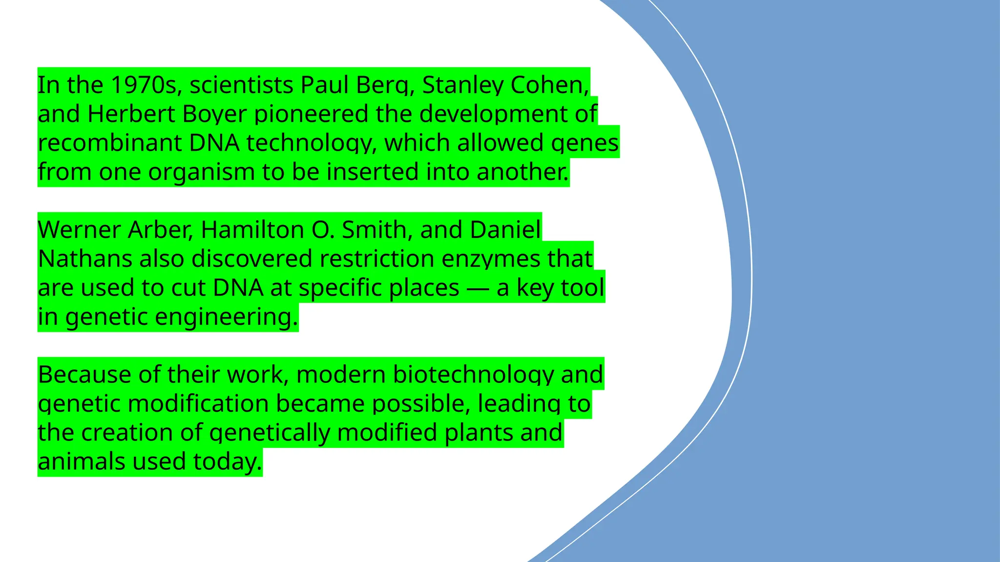 In the 1970s, scientists Paul Berg, Stanley Cohen,
and Herbert Boyer pioneered the development of
recombinant DNA technology, which allowed genes
from one organism to be inserted into another.
Werner Arber, Hamilton O. Smith, and Daniel
Nathans also discovered restriction enzymes that
are used to cut DNA at specific places — a key tool
in genetic engineering.
Because of their work, modern biotechnology and
genetic modification became possible, leading to
the creation of genetically modified plants and
animals used today.
 