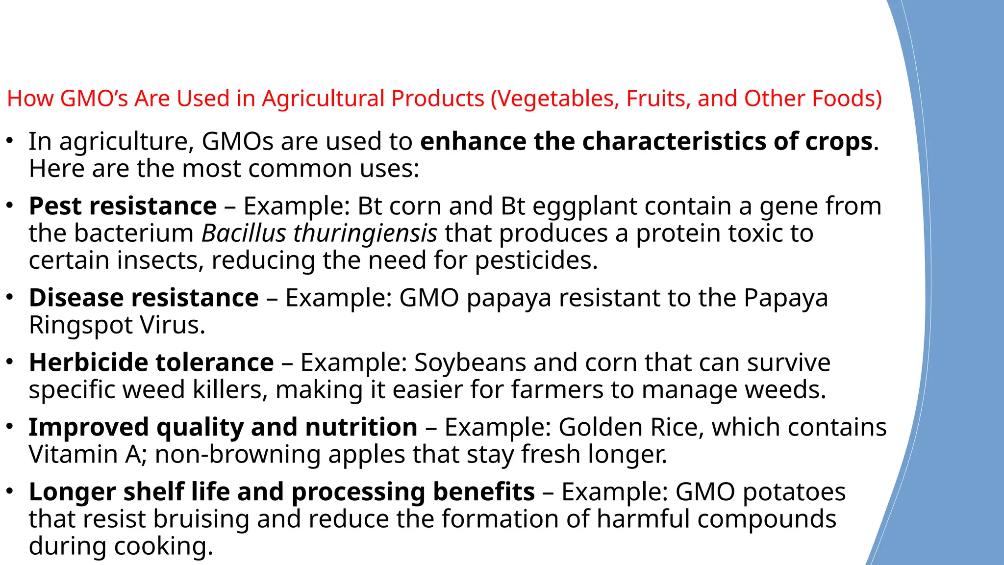 How GMO’s Are Used in Agricultural Products (Vegetables, Fruits, and Other Foods)
• In agriculture, GMOs are used to enhance the characteristics of crops.
Here are the most common uses:
• Pest resistance – Example: Bt corn and Bt eggplant contain a gene from
the bacterium Bacillus thuringiensis that produces a protein toxic to
certain insects, reducing the need for pesticides.
• Disease resistance – Example: GMO papaya resistant to the Papaya
Ringspot Virus.
• Herbicide tolerance – Example: Soybeans and corn that can survive
specific weed killers, making it easier for farmers to manage weeds.
• Improved quality and nutrition – Example: Golden Rice, which contains
Vitamin A; non-browning apples that stay fresh longer.
• Longer shelf life and processing benefits – Example: GMO potatoes
that resist bruising and reduce the formation of harmful compounds
during cooking.
 