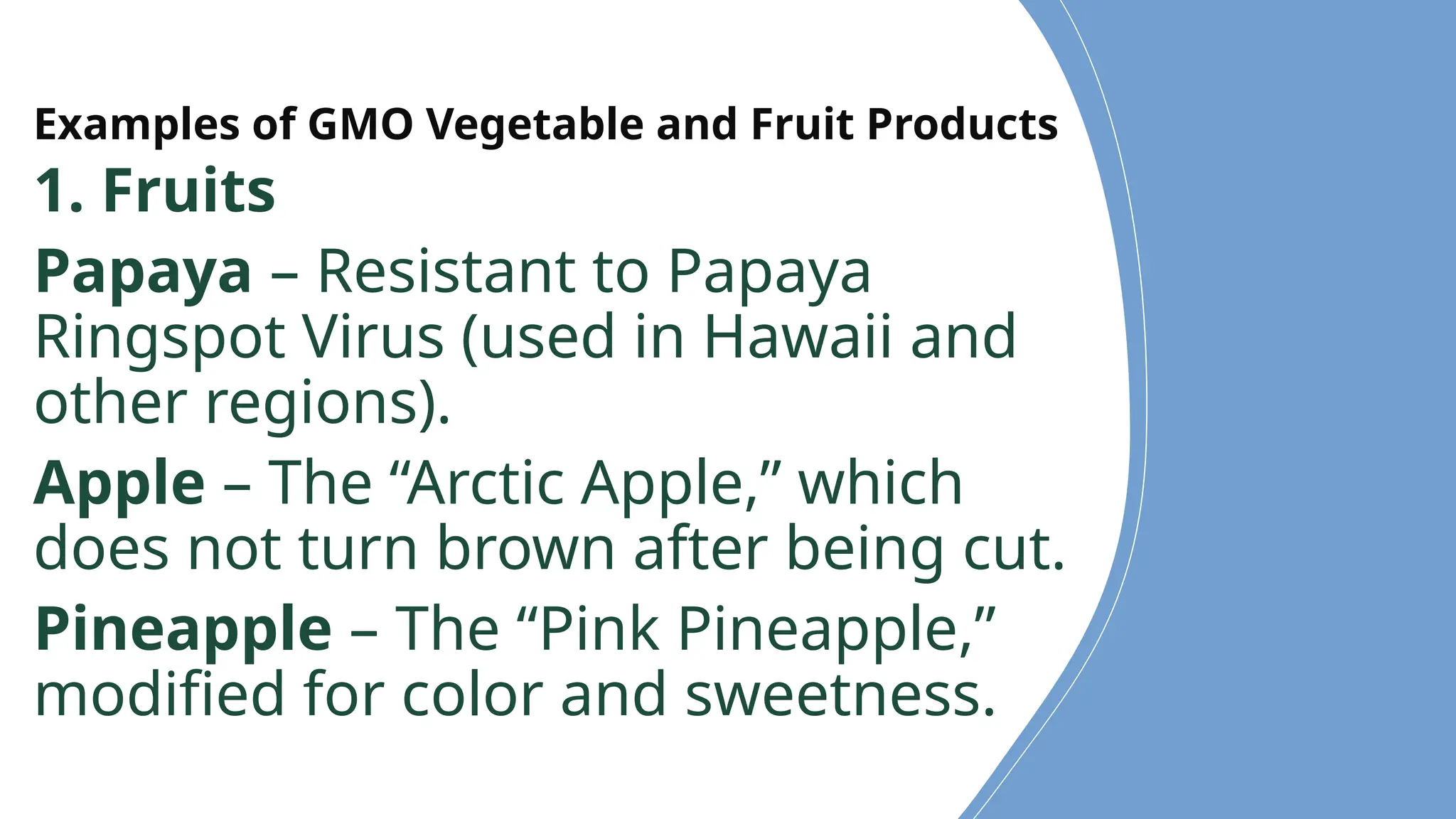 Examples of GMO Vegetable and Fruit Products
1. Fruits
Papaya – Resistant to Papaya
Ringspot Virus (used in Hawaii and
other regions).
Apple – The “Arctic Apple,” which
does not turn brown after being cut.
Pineapple – The “Pink Pineapple,”
modified for color and sweetness.
 
