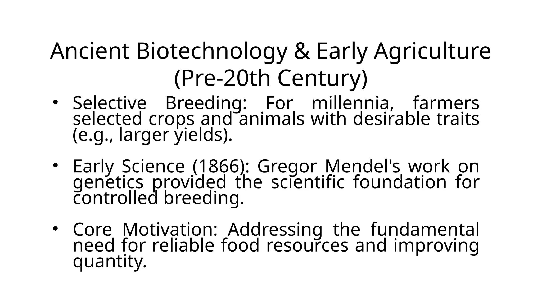 Ancient Biotechnology & Early Agriculture
(Pre-20th Century)
• Selective Breeding: For millennia, farmers
selected crops and animals with desirable traits
(e.g., larger yields).
• Early Science (1866): Gregor Mendel's work on
genetics provided the scientific foundation for
controlled breeding.
• Core Motivation: Addressing the fundamental
need for reliable food resources and improving
quantity.
 