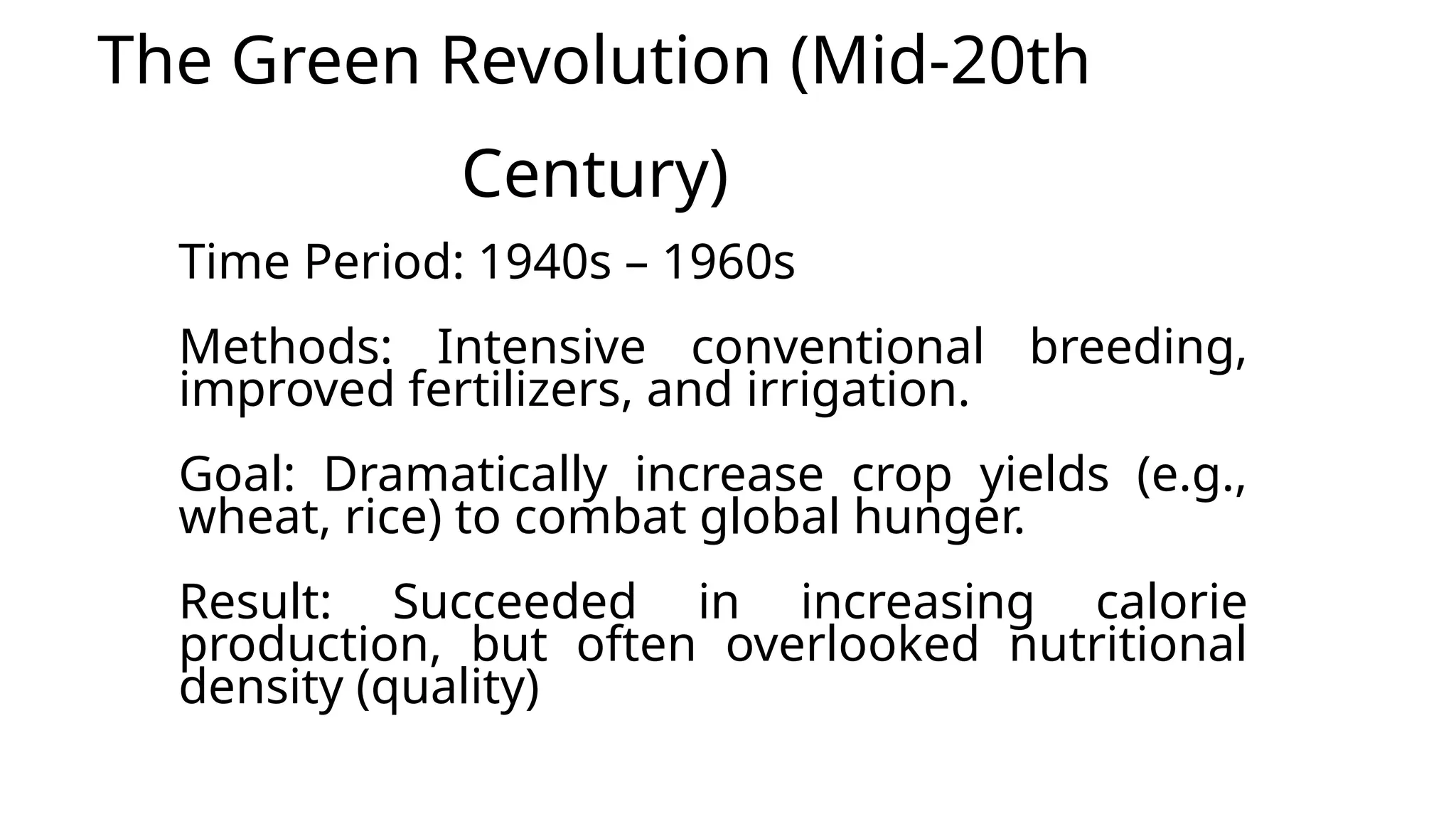 The Green Revolution (Mid-20th
Century)
Time Period: 1940s – 1960s
Methods: Intensive conventional breeding,
improved fertilizers, and irrigation.
Goal: Dramatically increase crop yields (e.g.,
wheat, rice) to combat global hunger.
Result: Succeeded in increasing calorie
production, but often overlooked nutritional
density (quality)
 