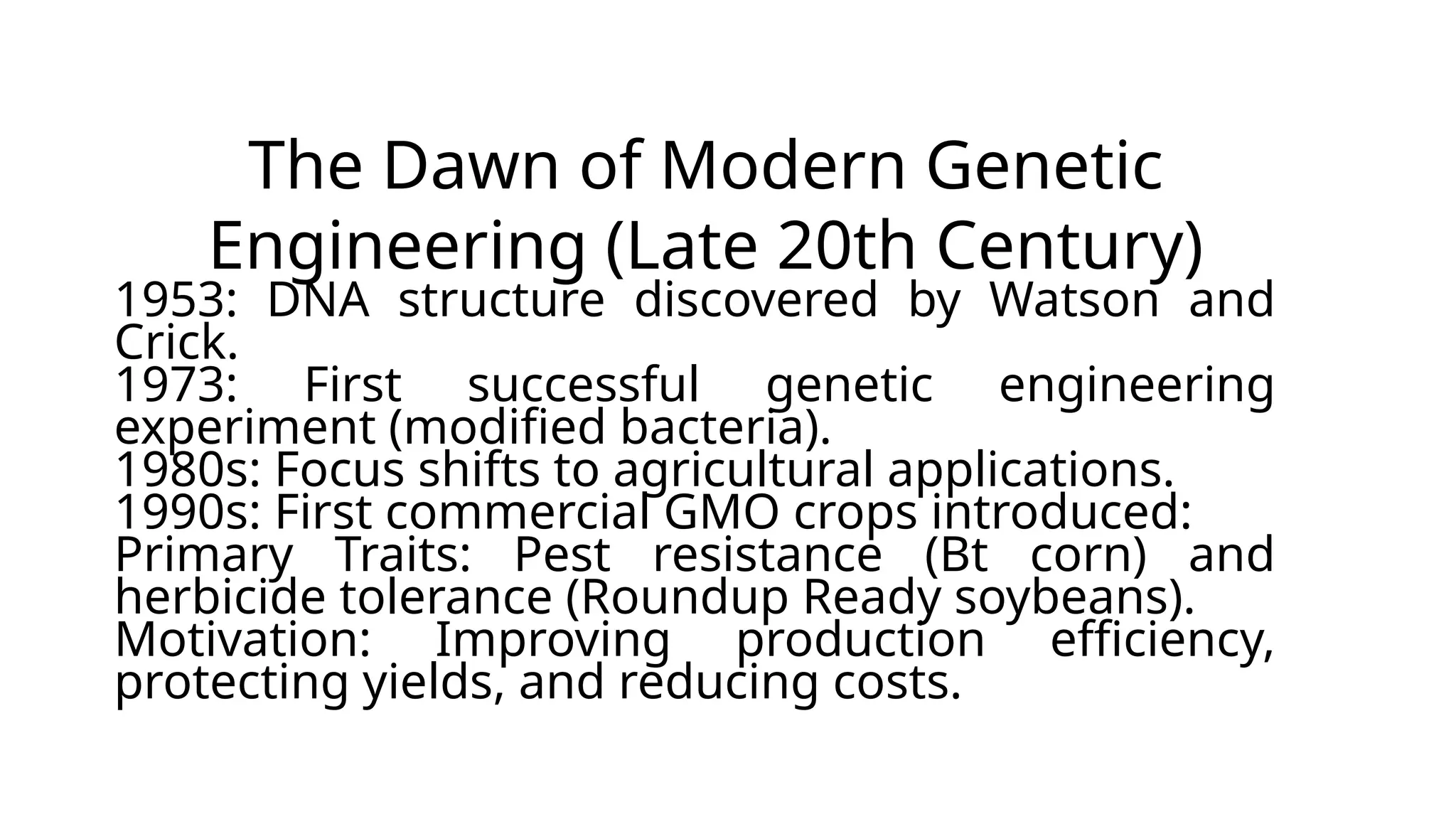 The Dawn of Modern Genetic
Engineering (Late 20th Century)
1953: DNA structure discovered by Watson and
Crick.
1973: First successful genetic engineering
experiment (modified bacteria).
1980s: Focus shifts to agricultural applications.
1990s: First commercial GMO crops introduced:
Primary Traits: Pest resistance (Bt corn) and
herbicide tolerance (Roundup Ready soybeans).
Motivation: Improving production efficiency,
protecting yields, and reducing costs.
 