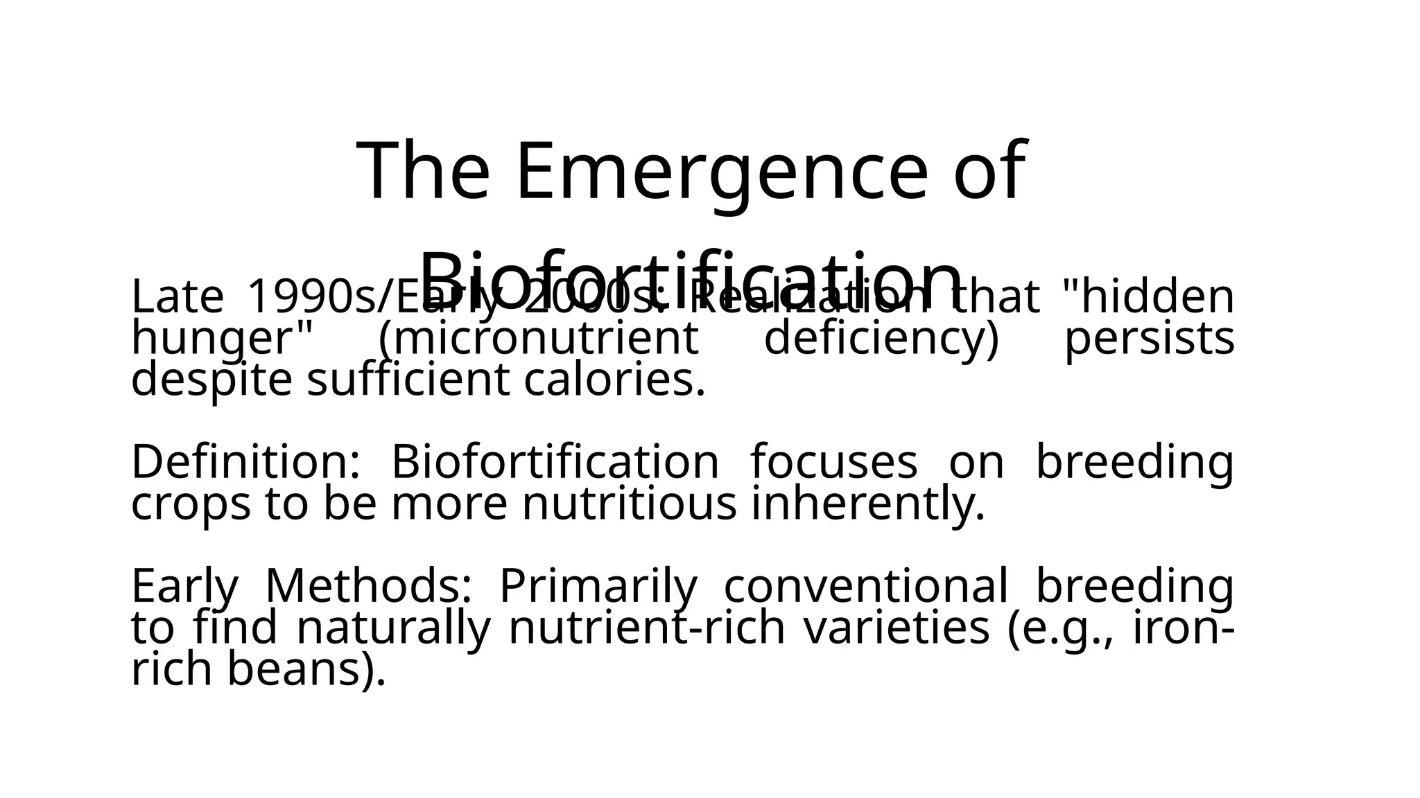 The Emergence of
Biofortification
Late 1990s/Early 2000s: Realization that "hidden
hunger" (micronutrient deficiency) persists
despite sufficient calories.
Definition: Biofortification focuses on breeding
crops to be more nutritious inherently.
Early Methods: Primarily conventional breeding
to find naturally nutrient-rich varieties (e.g., iron-
rich beans).
 