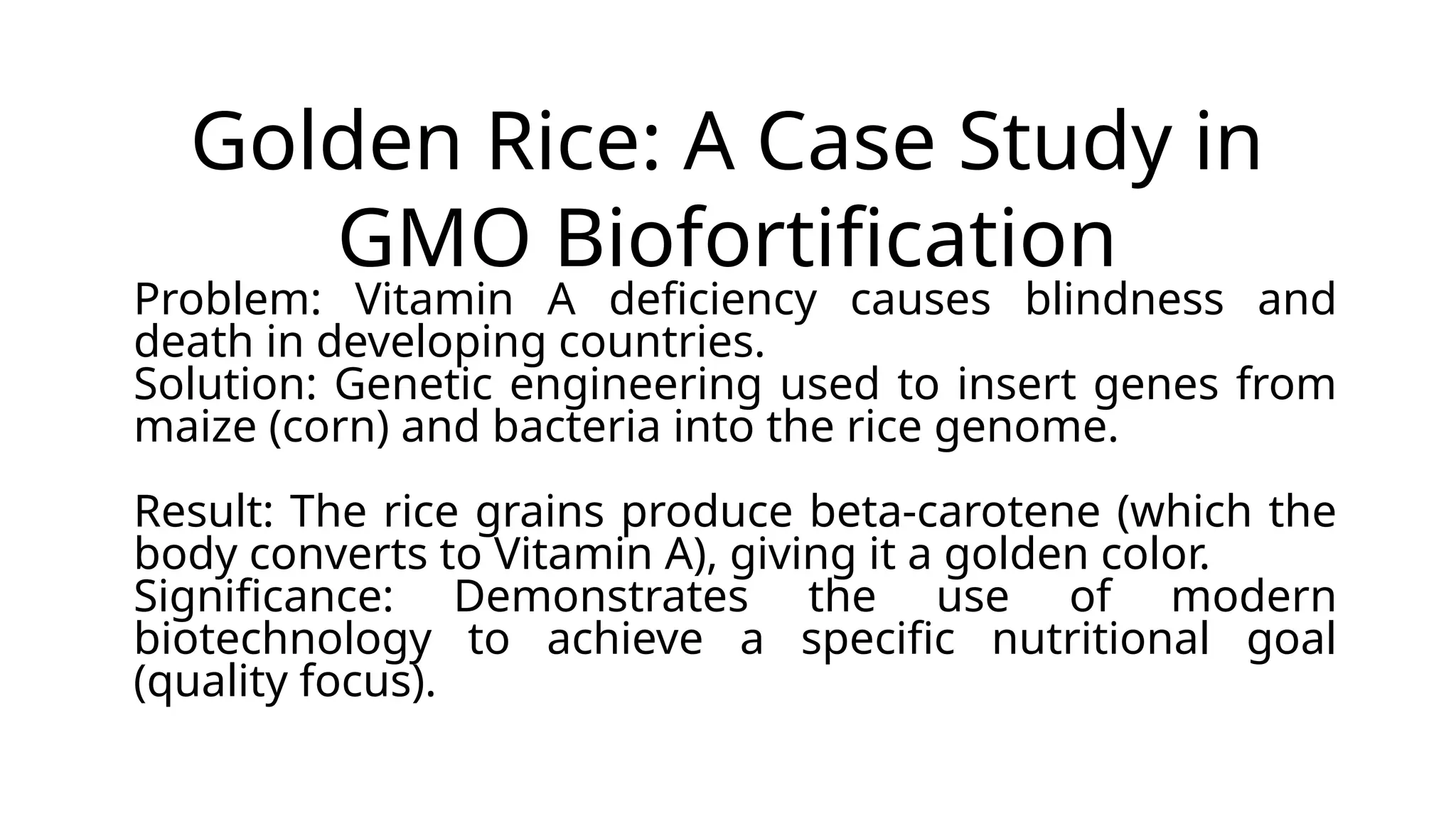 Golden Rice: A Case Study in
GMO Biofortification
Problem: Vitamin A deficiency causes blindness and
death in developing countries.
Solution: Genetic engineering used to insert genes from
maize (corn) and bacteria into the rice genome.
Result: The rice grains produce beta-carotene (which the
body converts to Vitamin A), giving it a golden color.
Significance: Demonstrates the use of modern
biotechnology to achieve a specific nutritional goal
(quality focus).
 
