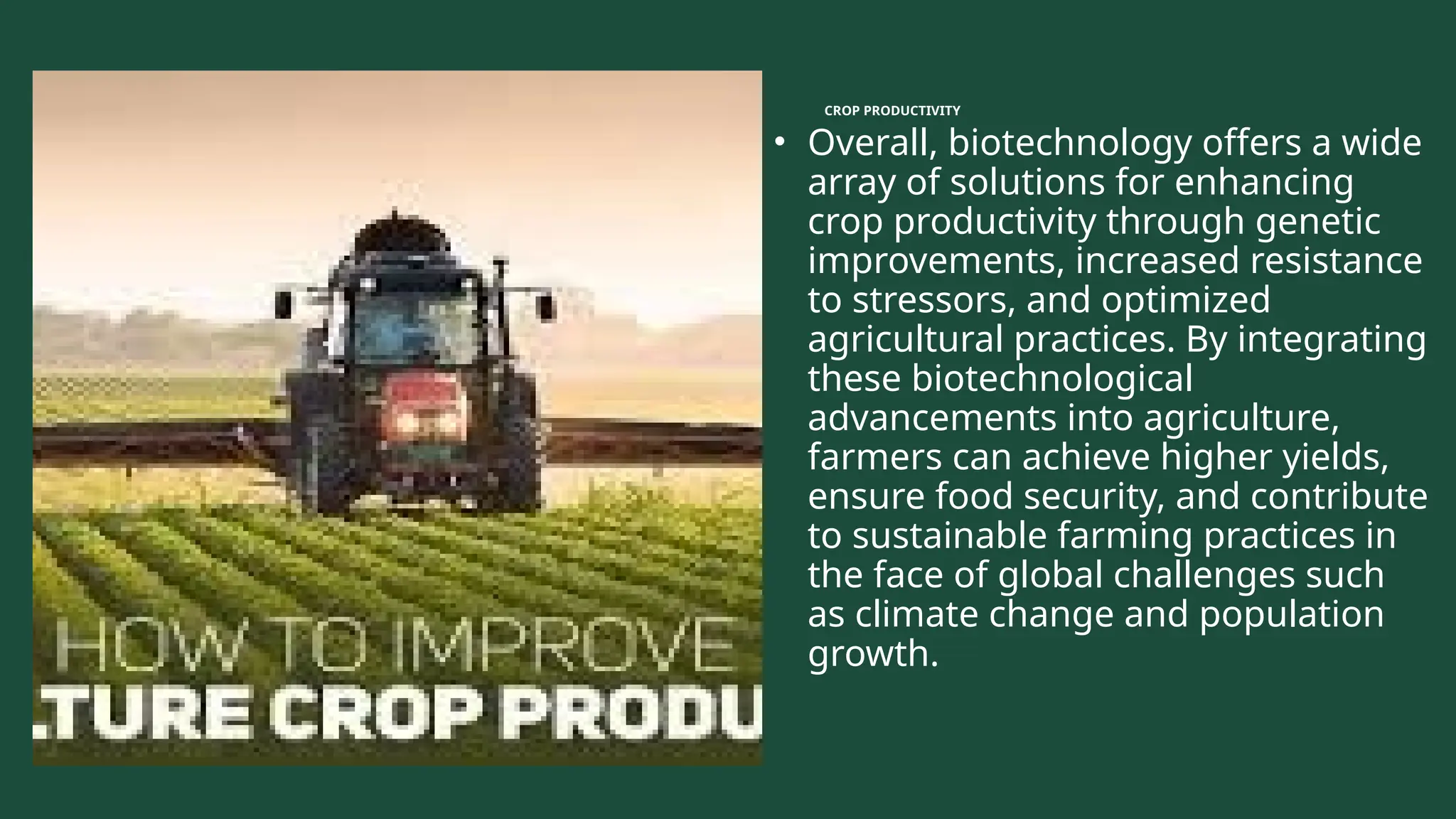 CROP PRODUCTIVITY
• Overall, biotechnology offers a wide
array of solutions for enhancing
crop productivity through genetic
improvements, increased resistance
to stressors, and optimized
agricultural practices. By integrating
these biotechnological
advancements into agriculture,
farmers can achieve higher yields,
ensure food security, and contribute
to sustainable farming practices in
the face of global challenges such
as climate change and population
growth.
 
