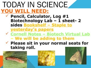 TODAY IN SCIENCE
YOU WILL NEED:
 Pencil, Calculator, Log #1
Biotechnology Lab – 1 sheet- 2
sides Bookshelf – Staple to
yesterday’s papers
 Cornell Notes – Biotech Virtual Lab
– We will be adding to them
 Please sit in your normal seats for
taking roll.
 