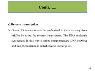 c) Reverse transcription
 Genes of interest can also be synthesized in the laboratory from
mRNA by using the reverse transcriptase. The DNA molecule
synthesized in this way is called complementary DNA (cDNA)
and this phenomenon is called reverse transcription.
Conti…...
10
 