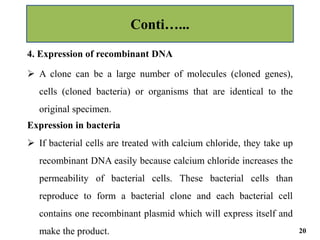 4. Expression of recombinant DNA
 A clone can be a large number of molecules (cloned genes),
cells (cloned bacteria) or organisms that are identical to the
original specimen.
Expression in bacteria
 If bacterial cells are treated with calcium chloride, they take up
recombinant DNA easily because calcium chloride increases the
permeability of bacterial cells. These bacterial cells than
reproduce to form a bacterial clone and each bacterial cell
contains one recombinant plasmid which will express itself and
make the product.
Conti…...
20
 