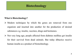 What is Biotechnology?
 Modern techniques by which the genes are removed from one
organism and inserted into another for the production of desired
substances e.g. insulin, vaccines, drugs and hormones.
 Not very long ago, people affected from diabetes mellitus get insulin
for their survival from dead animals. But today dibactics receive
human insulin as a product of biotechnology.
Biotechnology
3
 