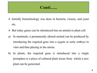  Initially biotechnology was done in bacteria, viruses, and yeast
etc.
 But today genes can be introduced into an animal or plant cell.
a) In mammals, a permanently altered animal can be produced by
introducing the required gene into a zygote or early embryo in
vitro and than placing in the uterus.
b) In plants, the required gene is introduced into a single
protoplast or a piece of cultured plant tissue from which a new
plant can be generated.
Conti…..
4
 