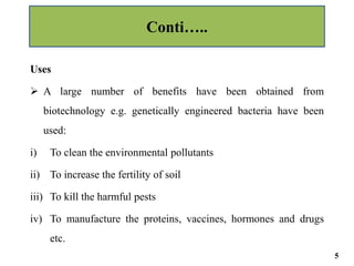 Uses
 A large number of benefits have been obtained from
biotechnology e.g. genetically engineered bacteria have been
used:
i) To clean the environmental pollutants
ii) To increase the fertility of soil
iii) To kill the harmful pests
iv) To manufacture the proteins, vaccines, hormones and drugs
etc.
Conti…..
5
 