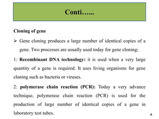 Cloning of gene
 Gene cloning produces a large number of identical copies of a
gene. Two processes are usually used today for gene cloning;
1: Recombinant DNA technology: it is used when a very large
quantity of a gene is required. It uses living organisms for gene
cloning such as bacteria or viruses.
2: polymerase chain reaction (PCR): Today a very advance
technique, polymerase chain reaction (PCR) is used for the
production of large number of identical copies of a gene in
laboratory test tubes.
Conti…...
6
 