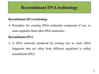 Recombinant DNA technology
 Procedure for creating DNA molecules composed of one or
more segments from other DNA molecules.
Recombinant DNA
 A DNA molecule produced by joining two or more DNA
fragments that are often from different organisms is called
recombinant DNA.
Recombinant DNA technology
7
 
