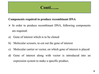 Components required to produce recombinant DNA
 In order to produce recombinant DNA, following components
are required:
a) Gene of interest which is to be cloned
b) Molecular scissors, to cut out the gene of interest
c) Molecular carrier or vector, on which gene of interest is placed
d) Gene of interest along with vector is introduced into an
expression system to make a specific product.
Conti…...
8
 