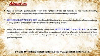 About us
• If you are looking for qualitative data, you are at the right place. Global B2B Contacts, can help you clearly identify
your target market and precisely target users through multi-channel marketing campaigns.
• BIOTECHNOLOGY MAILING LIST from Global B2B Contacts is an accomplished collection of segmented data
of every qualified professionals and decision makers with budgetary powers.
• Global B2B Contacts proffers its execution constrained BIOTECHNOLOGY MAILING LIST is to make
correspondence business simple with compelling prospects and gathering of people. Advancement of item
redesigns also interview administrations through diverse promoting channels would have never been so
guaranteeing before.
816-286-4114|info@globalb2bcontacts.com| www.globalb2bcontacts.com
 