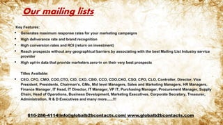 Our mailing lists
Key Features:
• Generates maximum response rates for your marketing campaigns
• High deliverance rate and brand recognition
• High conversion rates and ROI (return on investment)
• Reach prospects without any geographical barriers by associating with the best Mailing List Industry service
provider
• High opt-in data that provide marketers zero-in on their very best prospects
Titles Available:
• CEO, CFO, CMO, COO,CTO, CIO, CXO, CBO, CCO, CDO,CKO, CSO, CPO, CLO, Controller, Director, Vice
President, Presidents, Chairman's, GMs, Mid level Managers, Sales and Marketing Managers, HR Managers,
Finance Manager, IT Head, IT Director, IT Manager, VP IT, Purchasing Manager, Procurement Manager, Supply
Chain, Head of Operations, Business Development, Marketing Executives, Corporate Secretary, Treasurer,
Administration, R & D Executives and many more......!!!
816-286-4114|info@globalb2bcontacts.com| www.globalb2bcontacts.com
 