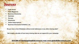 Sources
• Trade shows
• Trade Magazines
• Business Directories
• Seminars
• Surveys
• Directories
• Online Subscriptions
• Business Directories Exhibition, etc.
Do you have a list of Database without email addresses or any other missing data?
Get roughly calculate of how many missing data we can append for your campaign.
816-286-4114|info@globalb2bcontacts.com| www.globalb2bcontacts.com
 