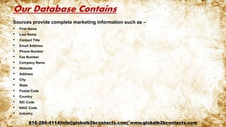 Our Database Contains
Sources provide complete marketing information such as –
• First Name
• Last Name
• Contact Title
• Email Address
• Phone Number
• Fax Number
• Company Name
• Website
• Address
• City
• State
• Postal Code
• Country
• SIC Code
• NAIC Code
• Industry
816-286-4114|info@globalb2bcontacts.com| www.globalb2bcontacts.com
 