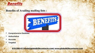 Benefits
Benefits of Availing mailing lists :
• Comprehensive Database
• Authoritative
• Accurate
• Targeted
816-286-4114|info@globalb2bcontacts.com| www.globalb2bcontacts.com
 
