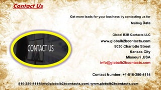 Contact Us
Get more leads for your business by contacting us for
Mailing Data
Global B2B Contacts LLC
www.globalb2bcontacts.com
9030 Charlotte Street
Kansas City
Missouri ,USA
info@globalb2bcontacts.com
Contact Number: +1-816-286-4114
816-286-4114|info@globalb2bcontacts.com| www.globalb2bcontacts.com
 