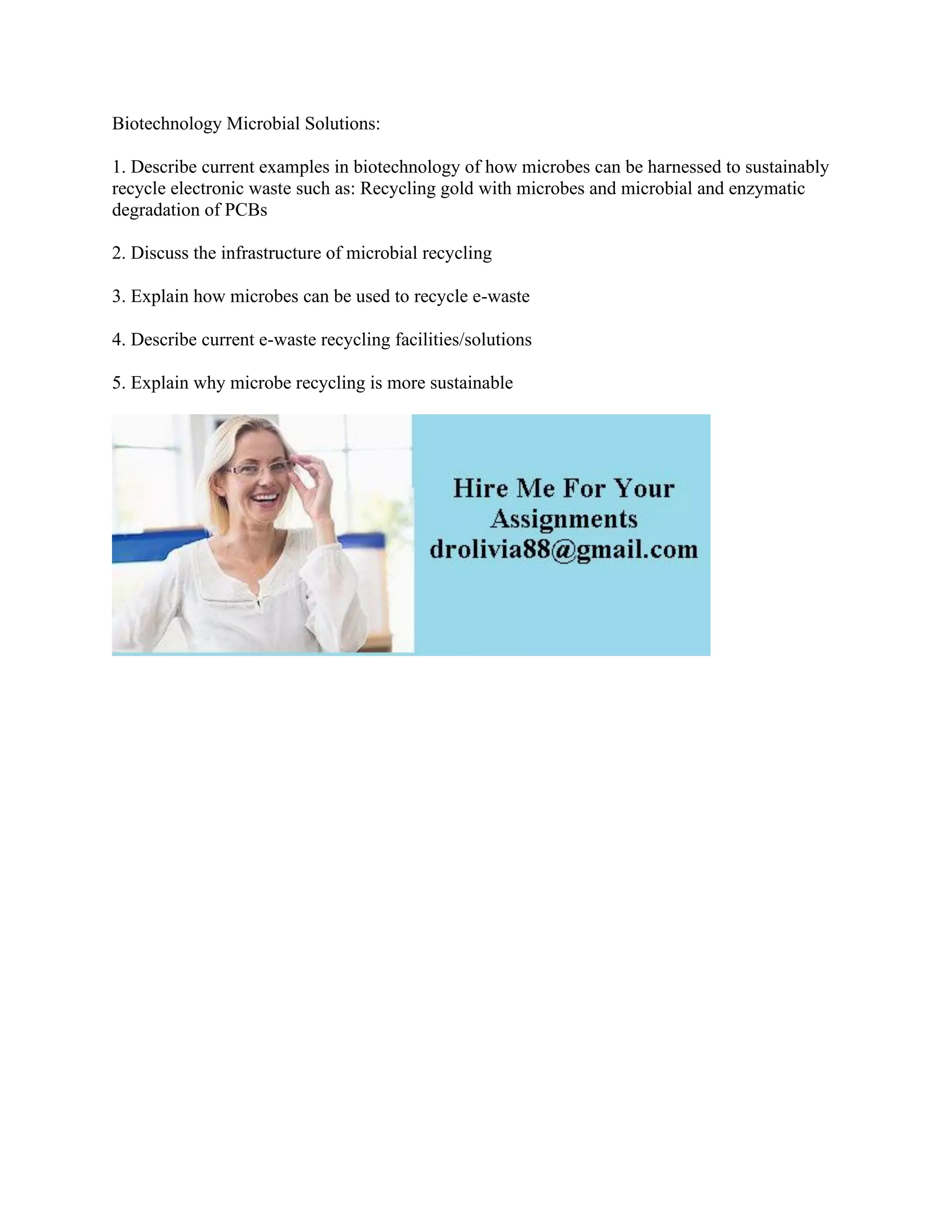 Biotechnology Microbial Solutions:
1. Describe current examples in biotechnology of how microbes can be harnessed to sustainably
recycle electronic waste such as: Recycling gold with microbes and microbial and enzymatic
degradation of PCBs
2. Discuss the infrastructure of microbial recycling
3. Explain how microbes can be used to recycle e-waste
4. Describe current e-waste recycling facilities/solutions
5. Explain why microbe recycling is more sustainable