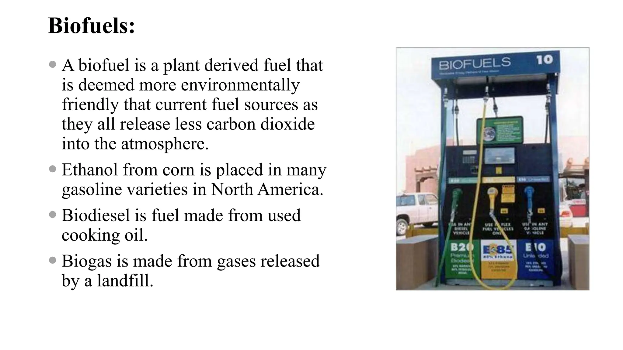 Biofuels:
 A biofuel is a plant derived fuel that
is deemed more environmentally
friendly that current fuel sources as
they all release less carbon dioxide
into the atmosphere.
 Ethanol from corn is placed in many
gasoline varieties in North America.
 Biodiesel is fuel made from used
cooking oil.
 Biogas is made from gases released
by a landfill.
 